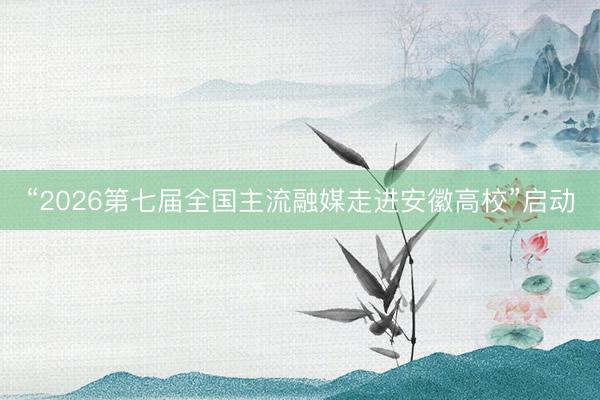 “2026第七届全国主流融媒走进安徽高校”启动