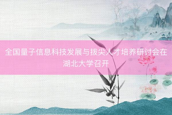全国量子信息科技发展与拔尖人才培养研讨会在湖北大学召开