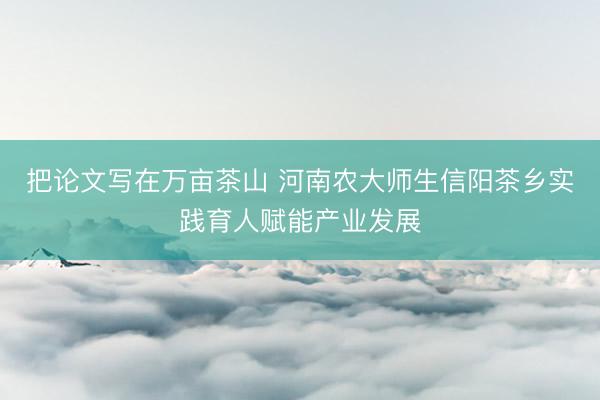 把论文写在万亩茶山 河南农大师生信阳茶乡实践育人赋能产业发展