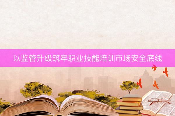 以监管升级筑牢职业技能培训市场安全底线