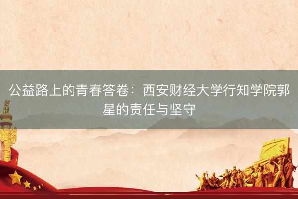 公益路上的青春答卷：西安财经大学行知学院郭星的责任与坚守