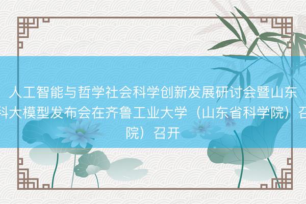 人工智能与哲学社会科学创新发展研讨会暨山东社科大模型发布会在齐鲁工业大学(山东省科学院)召开