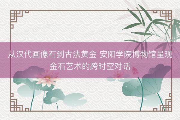 从汉代画像石到古法黄金 安阳学院博物馆呈现金石艺术的跨时空对话