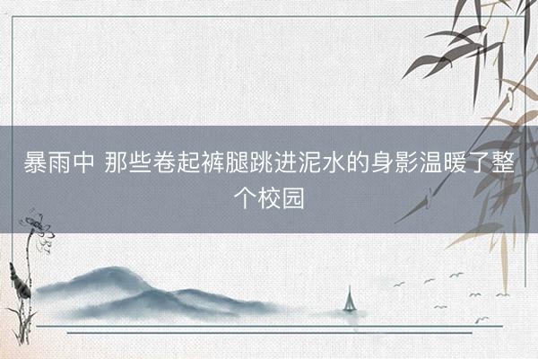暴雨中 那些卷起裤腿跳进泥水的身影温暖了整个校园