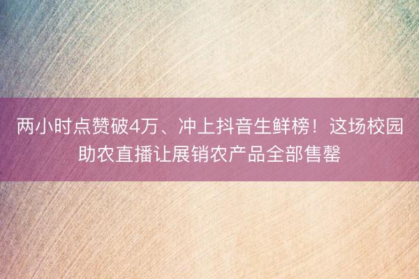两小时点赞破4万、冲上抖音生鲜榜！这场校园助农直播让展销农产品全部售罄