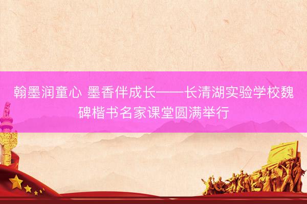 翰墨润童心 墨香伴成长——长清湖实验学校魏碑楷书名家课堂圆满举行