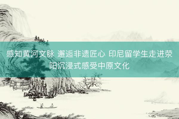 感知黄河文脉 邂逅非遗匠心 印尼留学生走进荥阳沉浸式感受中原文化