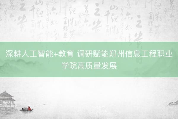 深耕人工智能+教育 调研赋能郑州信息工程职业学院高质量发展
