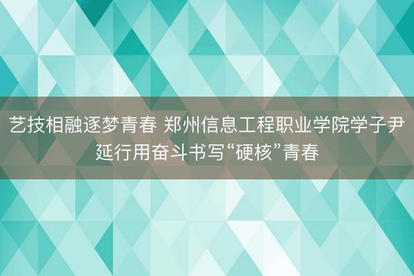 艺技相融逐梦青春 郑州信息工程职业学院学子尹延行用奋斗书写“硬核”青春