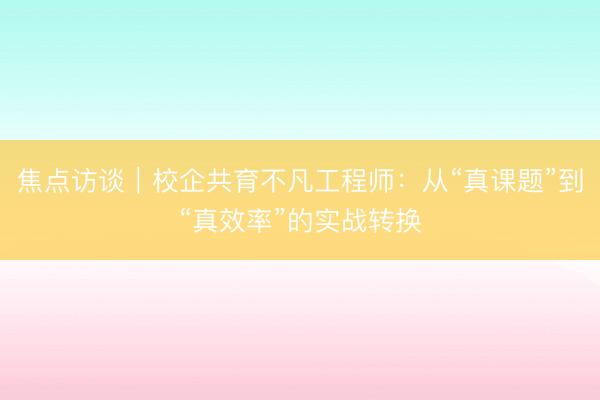 焦点访谈｜校企共育不凡工程师：从“真课题”到“真效率”的实战转换