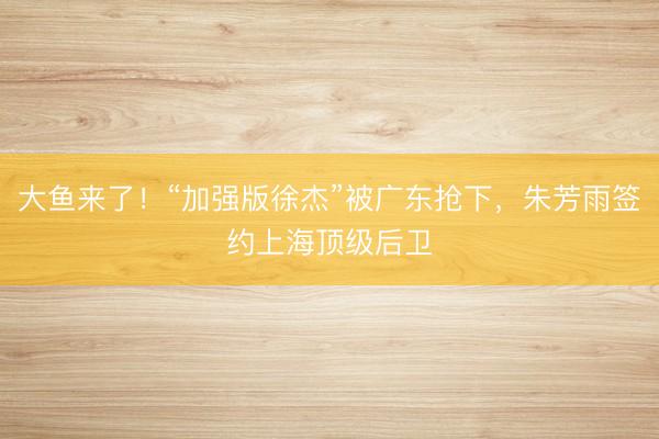 大鱼来了!“加强版徐杰”被广东抢下,朱芳雨签约上海顶级后卫