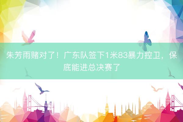 朱芳雨赌对了！广东队签下1米83暴力控卫，保底能进总决赛了