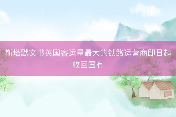 斯塔默文书英国客运量最大的铁路运营商即日起收回国有