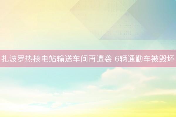扎波罗热核电站输送车间再遭袭 6辆通勤车被毁坏