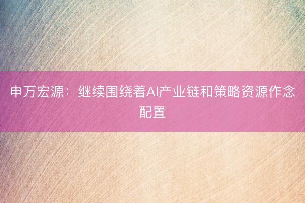 申万宏源：继续围绕着AI产业链和策略资源作念配置