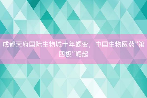 成都天府国际生物城十年蝶变，中国生物医药“第四极”崛起