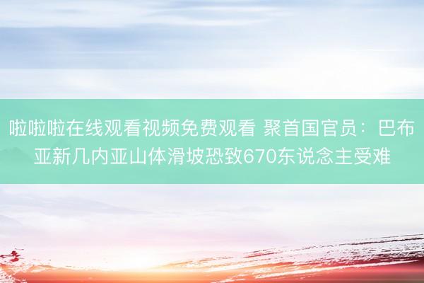 啦啦啦在线观看视频免费观看 聚首国官员：巴布亚新几内亚山体滑坡恐致670东说念主受难