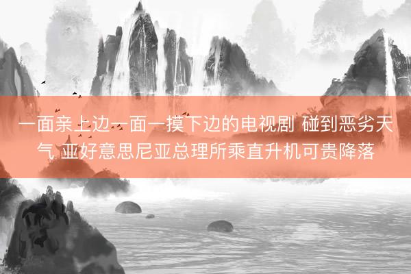 一面亲上边一面一摸下边的电视剧 碰到恶劣天气 亚好意思尼亚总理所乘直升机可贵降落