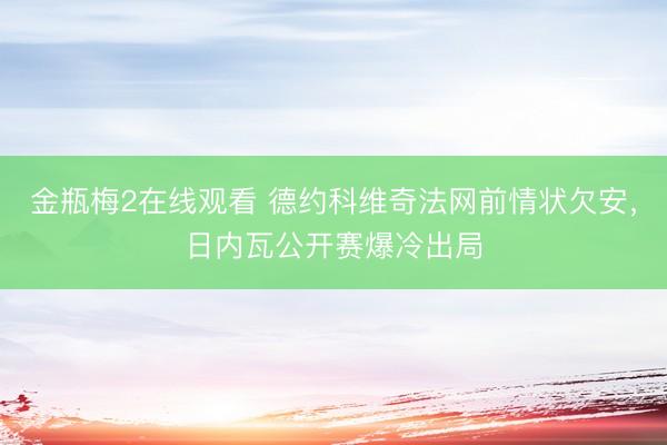 金瓶梅2在线观看 德约科维奇法网前情状欠安，日内瓦公开赛爆冷出局