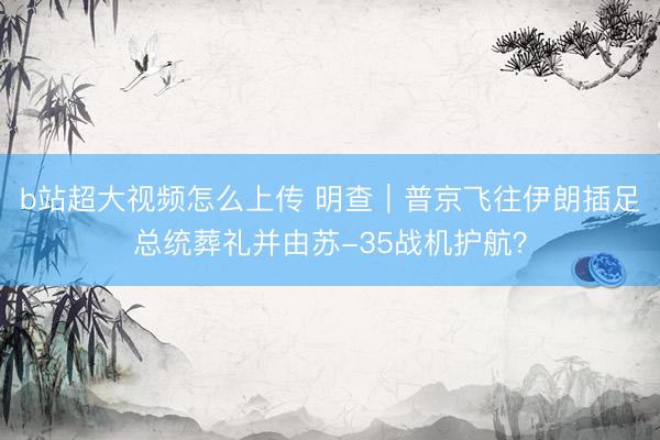 b站超大视频怎么上传 明查｜普京飞往伊朗插足总统葬礼并由苏-35战机护航？