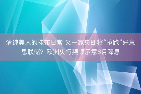 清纯美人的抹布日常 又一家央即将“抢跑”好意思联储？欧洲央行频频示意6月降息