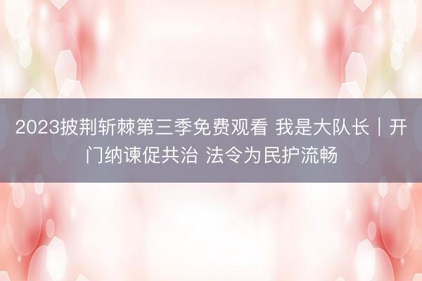 2023披荆斩棘第三季免费观看 我是大队长｜开门纳谏促共治 法令为民护流畅