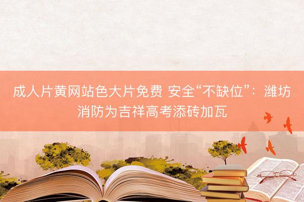 成人片黄网站色大片免费 安全“不缺位”：潍坊消防为吉祥高考添砖加瓦