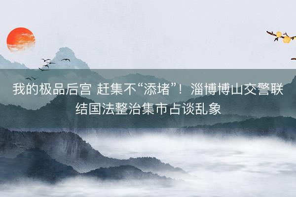 我的极品后宫 赶集不“添堵”！淄博博山交警联结国法整治集市占谈乱象