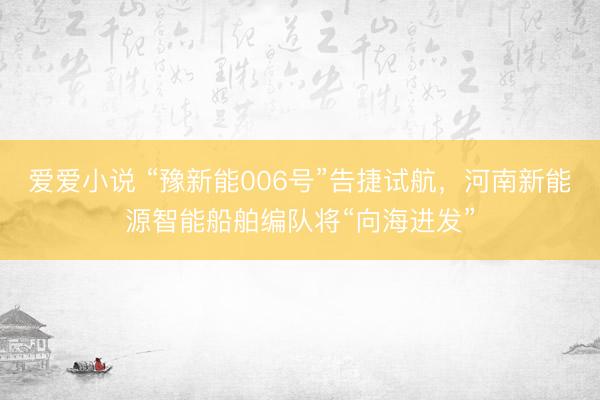 爱爱小说 “豫新能006号”告捷试航，河南新能源智能船舶编队将“向海进发”