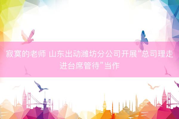 寂寞的老师 山东出动潍坊分公司开展“总司理走进台席管待”当作