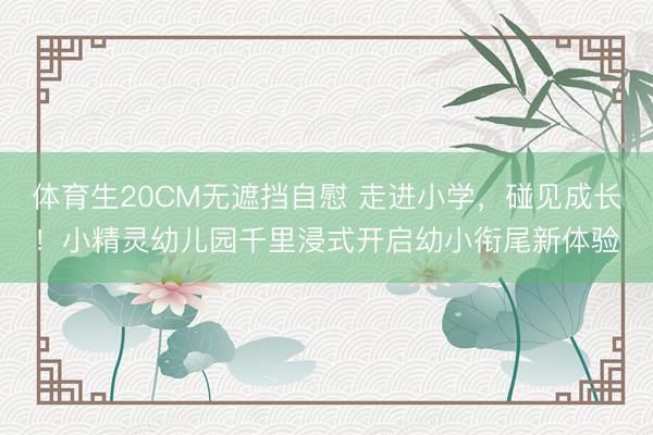 体育生20CM无遮挡自慰 走进小学，碰见成长！小精灵幼儿园千里浸式开启幼小衔尾新体验