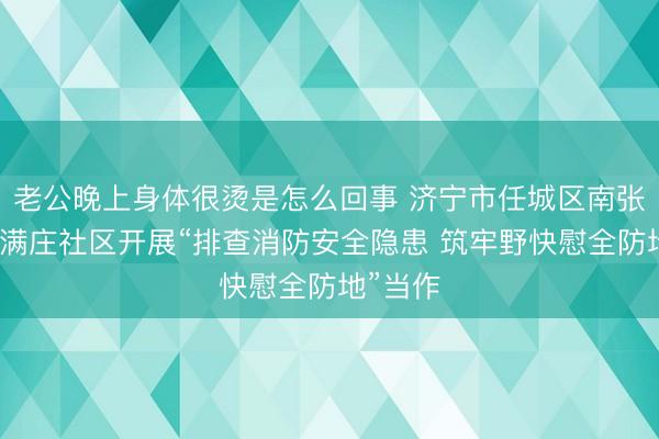 老公晚上身体很烫是怎么回事 济宁市任城区南张街说念满庄社区开展“排查消防安全隐患 筑牢野快慰全防地”当作