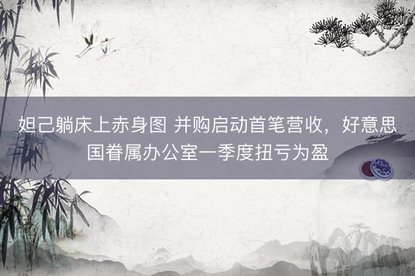妲己躺床上赤身图 并购启动首笔营收，好意思国眷属办公室一季度扭亏为盈