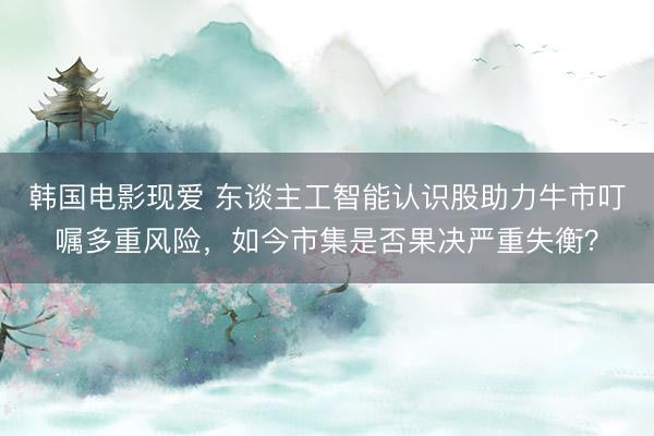 韩国电影现爱 东谈主工智能认识股助力牛市叮嘱多重风险，如今市集是否果决严重失衡？