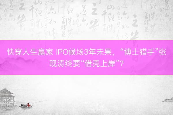 快穿人生赢家 IPO候场3年未果，“博士猎手”张现涛终要“借壳上岸”？