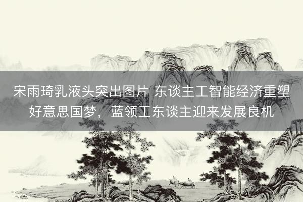 宋雨琦乳液头突出图片 东谈主工智能经济重塑好意思国梦，蓝领工东谈主迎来发展良机