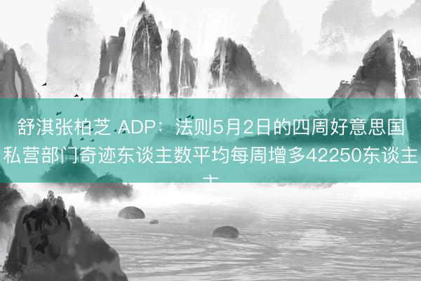 舒淇张柏芝 ADP：法则5月2日的四周好意思国私营部门奇迹东谈主数平均每周增多42250东谈主