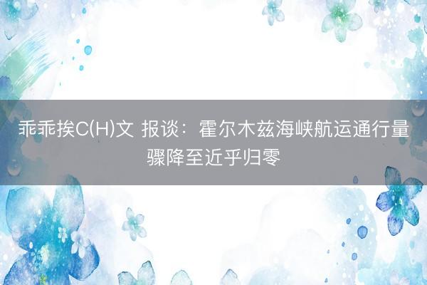 乖乖挨C(H)文 报谈：霍尔木兹海峡航运通行量骤降至近乎归零