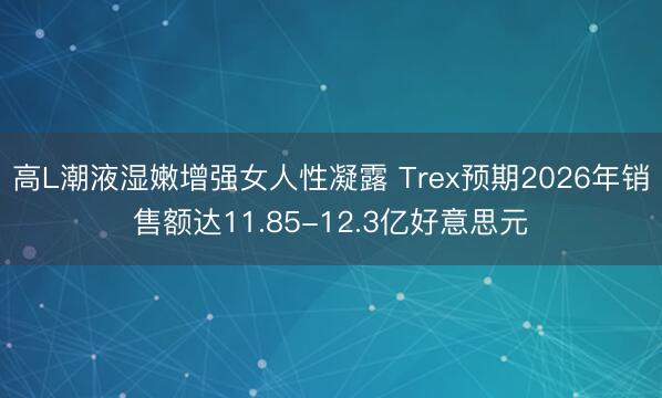 高L潮液湿嫩增强女人性凝露 Trex预期2026年销售额达11.85-12.3亿好意思元