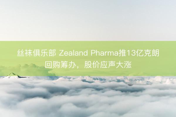 丝袜俱乐部 Zealand Pharma推13亿克朗回购筹办，股价应声大涨