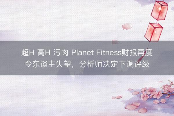超H 高H 污肉 Planet Fitness财报再度令东谈主失望,分析师决定下调评级
