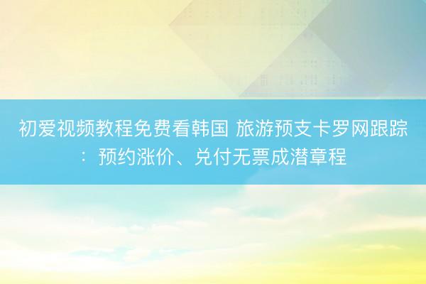 初爱视频教程免费看韩国 旅游预支卡罗网跟踪：预约涨价、兑付无票成潜章程