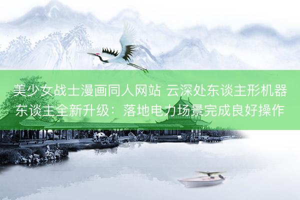 美少女战士漫画同人网站 云深处东谈主形机器东谈主全新升级：落地电力场景完成良好操作