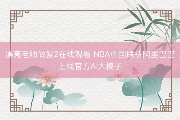漂亮老师做爰2在线观看 NBA中国联袂阿里巴巴上线官方AI大模子