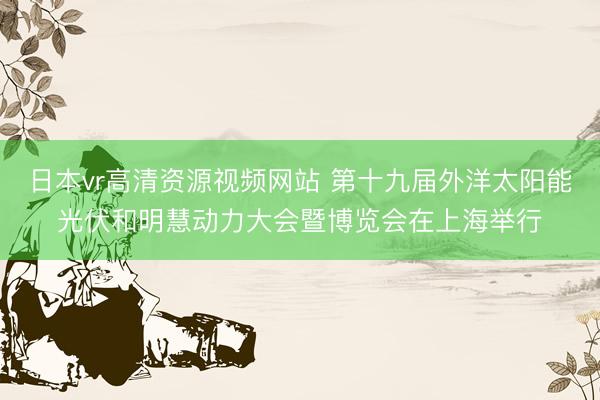 日本vr高清资源视频网站 第十九届外洋太阳能光伏和明慧动力大会暨博览会在上海举行