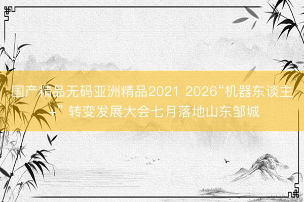 国产精品无码亚洲精品2021 2026“机器东谈主 +” 转变发展大会七月落地山东邹城
