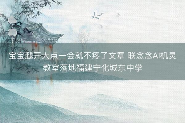 宝宝腿开大点一会就不疼了文章 联念念AI机灵教室落地福建宁化城东中学