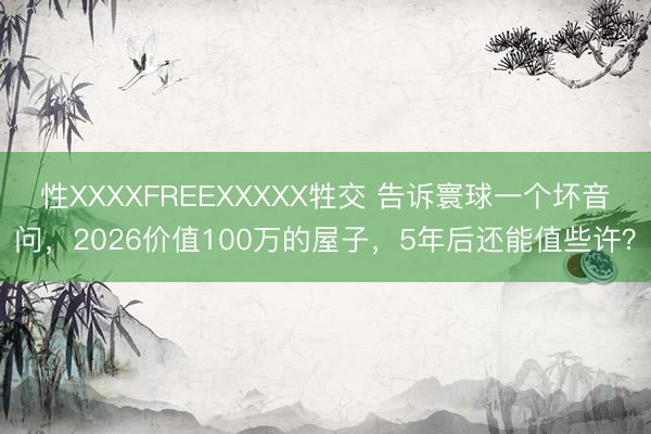 性XXXXFREEXXXXX牲交 告诉寰球一个坏音问，2026价值100万的屋子，5年后还能值些许？