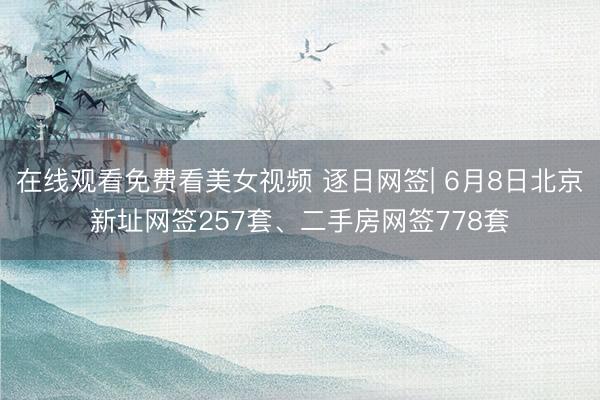 在线观看免费看美女视频 逐日网签| 6月8日北京新址网签257套、二手房网签778套