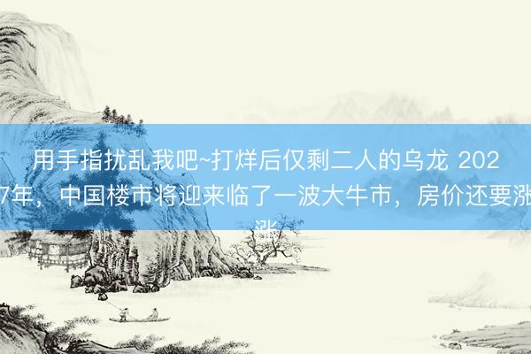 用手指扰乱我吧~打烊后仅剩二人的乌龙 2027年，中国楼市将迎来临了一波大牛市，房价还要涨